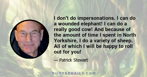 I don't do impersonations. I can do a wounded elephant! I can do a really good cow! And because of the amount of time I spent in North Yorkshire, I do a variety of sheep. All of which I will be happy to roll out for you!