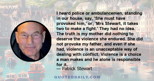 I heard police or ambulancemen, standing in our house, say, 'She must have provoked him,' or, 'Mrs Stewart, it takes two to make a fight.' They had no idea. The truth is my mother did nothing to deserve the violence she 