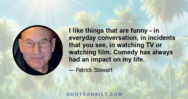 I like things that are funny - in everyday conversation, in incidents that you see, in watching TV or watching film. Comedy has always had an impact on my life.