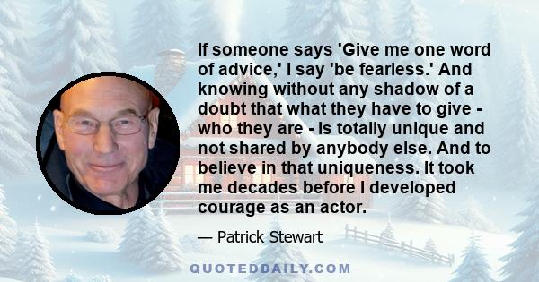 If someone says 'Give me one word of advice,' I say 'be fearless.' And knowing without any shadow of a doubt that what they have to give - who they are - is totally unique and not shared by anybody else. And to believe