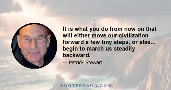 It is what you do from now on that will either move our civilization forward a few tiny steps, or else... begin to march us steadily backward.