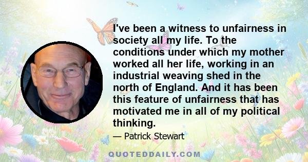 I've been a witness to unfairness in society all my life. To the conditions under which my mother worked all her life, working in an industrial weaving shed in the north of England. And it has been this feature of