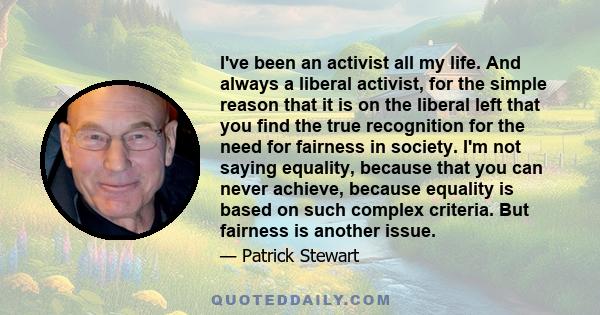 I've been an activist all my life. And always a liberal activist, for the simple reason that it is on the liberal left that you find the true recognition for the need for fairness in society. I'm not saying equality,