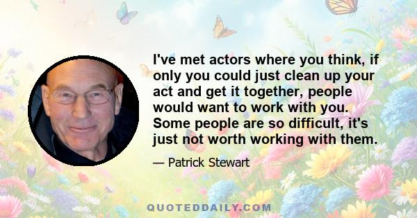 I've met actors where you think, if only you could just clean up your act and get it together, people would want to work with you. Some people are so difficult, it's just not worth working with them.