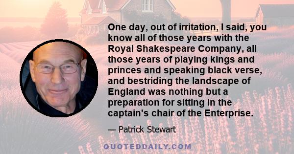 One day, out of irritation, I said, you know all of those years with the Royal Shakespeare Company, all those years of playing kings and princes and speaking black verse, and bestriding the landscape of England was