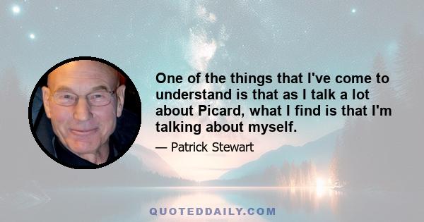 One of the things that I've come to understand is that as I talk a lot about Picard, what I find is that I'm talking about myself.