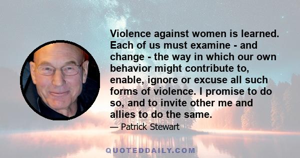 Violence against women is learned. Each of us must examine - and change - the way in which our own behavior might contribute to, enable, ignore or excuse all such forms of violence. I promise to do so, and to invite