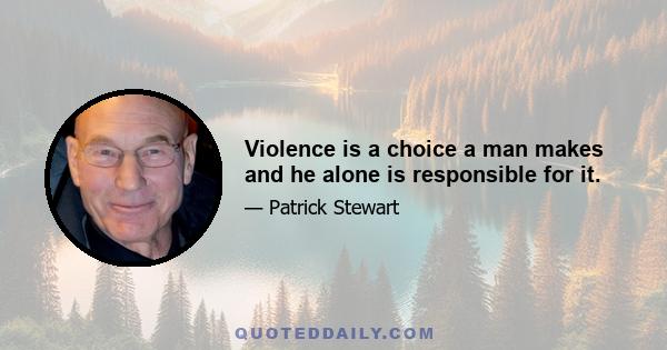 Violence is a choice a man makes and he alone is responsible for it.