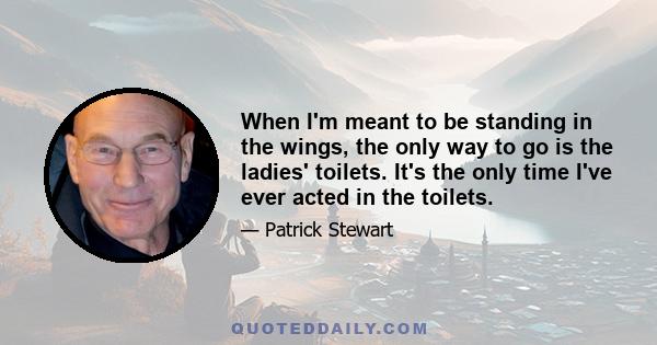 When I'm meant to be standing in the wings, the only way to go is the ladies' toilets. It's the only time I've ever acted in the toilets.