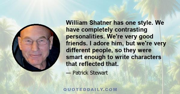 William Shatner has one style. We have completely contrasting personalities. We're very good friends. I adore him, but we're very different people, so they were smart enough to write characters that reflected that.