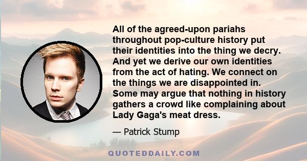 All of the agreed-upon pariahs throughout pop-culture history put their identities into the thing we decry. And yet we derive our own identities from the act of hating. We connect on the things we are disappointed in.