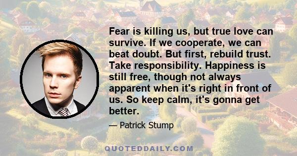 Fear is killing us, but true love can survive. If we cooperate, we can beat doubt. But first, rebuild trust. Take responsibility. Happiness is still free, though not always apparent when it's right in front of us. So