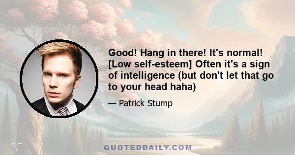 Good! Hang in there! It's normal! [Low self-esteem] Often it's a sign of intelligence (but don't let that go to your head haha)