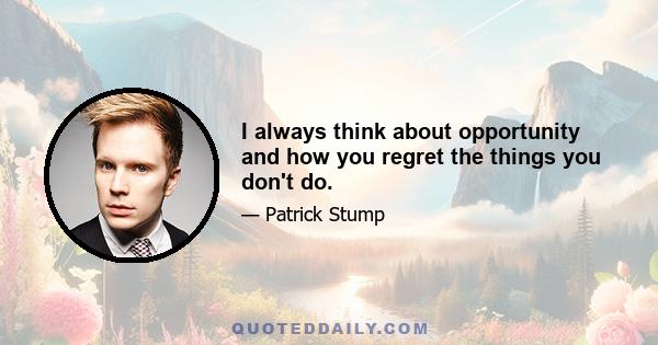 I always think about opportunity and how you regret the things you don't do.