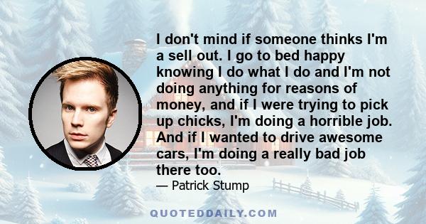 I don't mind if someone thinks I'm a sell out. I go to bed happy knowing I do what I do and I'm not doing anything for reasons of money, and if I were trying to pick up chicks, I'm doing a horrible job. And if I wanted