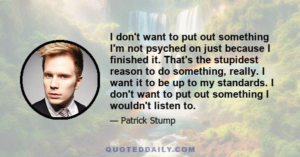 I don't want to put out something I'm not psyched on just because I finished it. That's the stupidest reason to do something, really. I want it to be up to my standards. I don't want to put out something I wouldn't