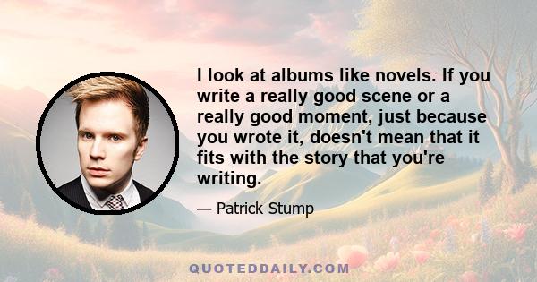 I look at albums like novels. If you write a really good scene or a really good moment, just because you wrote it, doesn't mean that it fits with the story that you're writing.