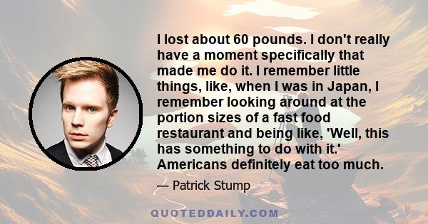 I lost about 60 pounds. I don't really have a moment specifically that made me do it. I remember little things, like, when I was in Japan, I remember looking around at the portion sizes of a fast food restaurant and