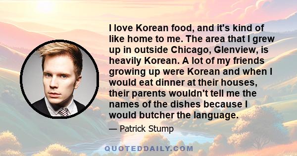 I love Korean food, and it's kind of like home to me. The area that I grew up in outside Chicago, Glenview, is heavily Korean. A lot of my friends growing up were Korean and when I would eat dinner at their houses,