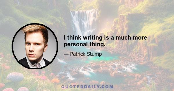 I think writing is a much more personal thing.