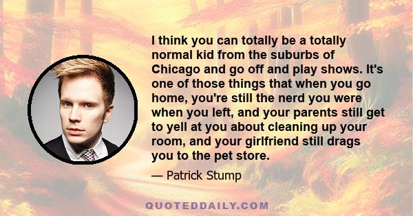 I think you can totally be a totally normal kid from the suburbs of Chicago and go off and play shows. It's one of those things that when you go home, you're still the nerd you were when you left, and your parents still 