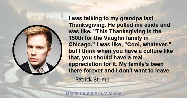 I was talking to my grandpa last Thanksgiving. He pulled me aside and was like, This Thanksgiving is the 150th for the Vaughn family in Chicago. I was like, Cool, whatever, but I think when you have a culture like that, 