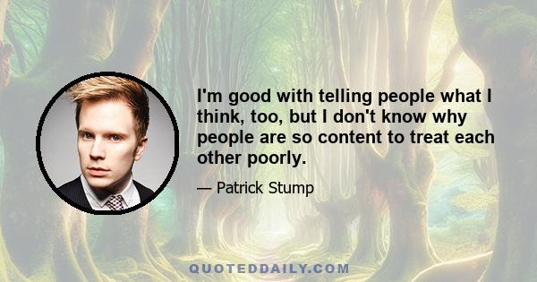 I'm good with telling people what I think, too, but I don't know why people are so content to treat each other poorly.