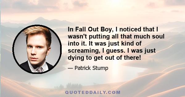 In Fall Out Boy, I noticed that I wasn't putting all that much soul into it. It was just kind of screaming, I guess. I was just dying to get out of there!