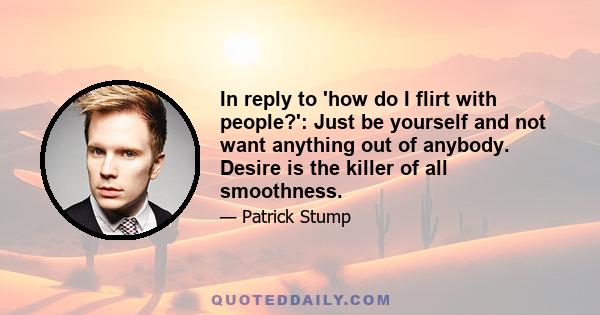 In reply to 'how do I flirt with people?': Just be yourself and not want anything out of anybody. Desire is the killer of all smoothness.