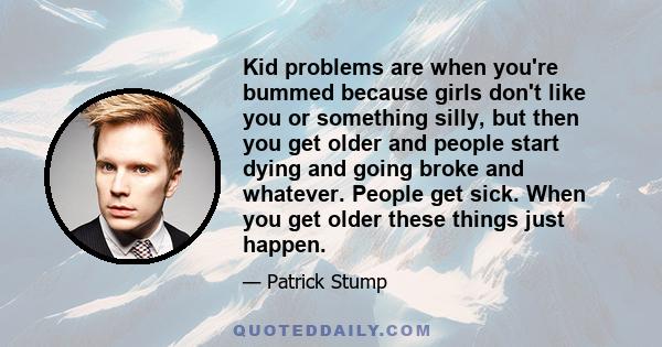 Kid problems are when you're bummed because girls don't like you or something silly, but then you get older and people start dying and going broke and whatever. People get sick. When you get older these things just