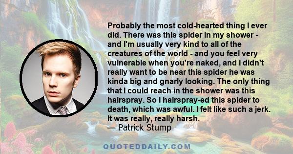 Probably the most cold-hearted thing I ever did. There was this spider in my shower - and I'm usually very kind to all of the creatures of the world - and you feel very vulnerable when you're naked, and I didn't really