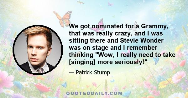 We got nominated for a Grammy, that was really crazy, and I was sitting there and Stevie Wonder was on stage and I remember thinking Wow, I really need to take [singing] more seriously!