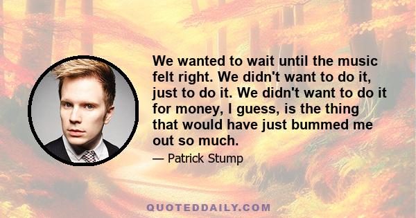 We wanted to wait until the music felt right. We didn't want to do it, just to do it. We didn't want to do it for money, I guess, is the thing that would have just bummed me out so much.