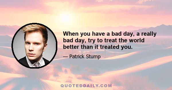 When you have a bad day, a really bad day, try to treat the world better than it treated you.