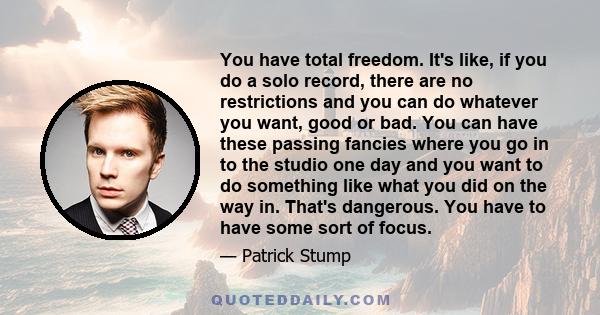 You have total freedom. It's like, if you do a solo record, there are no restrictions and you can do whatever you want, good or bad. You can have these passing fancies where you go in to the studio one day and you want