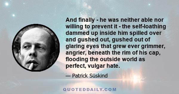 And finally - he was neither able nor willing to prevent it - the self-loathing dammed up inside him spilled over and gushed out, gushed out of glaring eyes that grew ever grimmer, angrier, beneath the rim of his cap,