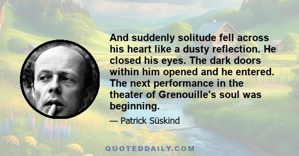 And suddenly solitude fell across his heart like a dusty reflection. He closed his eyes. The dark doors within him opened and he entered. The next performance in the theater of Grenouille's soul was beginning.