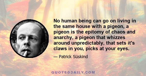 No human being can go on living in the same house with a pigeon, a pigeon is the epitomy of chaos and anarchy, a pigeon that whizzes around unpredictably, that sets it's claws in you, picks at your eyes.