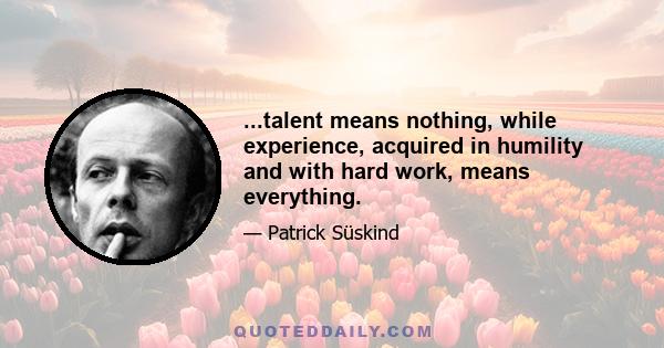 ...talent means nothing, while experience, acquired in humility and with hard work, means everything.