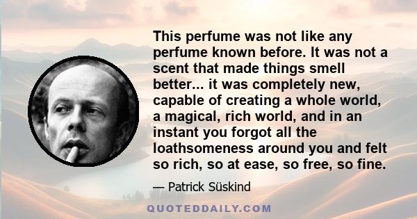 This perfume was not like any perfume known before. It was not a scent that made things smell better... it was completely new, capable of creating a whole world, a magical, rich world, and in an instant you forgot all