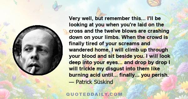 Very well, but remember this... I'll be looking at you when you're laid on the cross and the twelve blows are crashing down on your limbs. When the crowd is finally tired of your screams and wandered home, I will climb