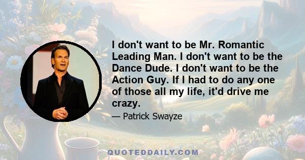 I don't want to be Mr. Romantic Leading Man. I don't want to be the Dance Dude. I don't want to be the Action Guy. If I had to do any one of those all my life, it'd drive me crazy.