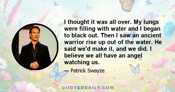 I thought it was all over. My lungs were filling with water and I began to black out. Then I saw an ancient warrior rise up out of the water. He said we'd make it, and we did. I believe we all have an angel watching us.