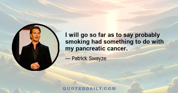 I will go so far as to say probably smoking had something to do with my pancreatic cancer.