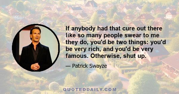 If anybody had that cure out there like so many people swear to me they do, you'd be two things: you'd be very rich, and you'd be very famous. Otherwise, shut up.