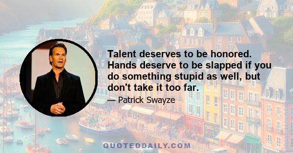 Talent deserves to be honored. Hands deserve to be slapped if you do something stupid as well, but don't take it too far.