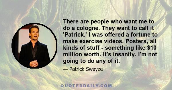 There are people who want me to do a cologne. They want to call it 'Patrick.' I was offered a fortune to make exercise videos. Posters, all kinds of stuff - something like $10 million worth. It's insanity. I'm not going 