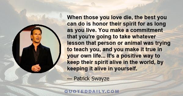 When those you love die, the best you can do is honor their spirit for as long as you live. You make a commitment that you're going to take whatever lesson that person or animal was trying to teach you, and you make it