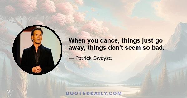 When you dance, things just go away, things don't seem so bad.