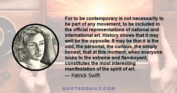 For to be contemporary is not necessarily to be part of any movement, to be included in the official representations of national and international art. History shows that it may well be the opposite. It may be that it